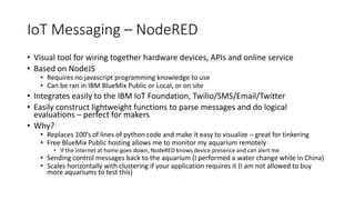 IoT Messaging – NodeRED
• Visual tool for wiring together hardware devices, APIs and online service
• Based on NodeJS
• Requires no javascript programming knowledge to use
• Can be ran in IBM BlueMix Public or Local, or on site
• Integrates easily to the IBM IoT Foundation, Twilio/SMS/Email/Twitter
• Easily construct lightweight functions to parse messages and do logical
evaluations – perfect for makers
• Why?
• Replaces 100’s of lines of python code and make it easy to visualize – great for tinkering
• Free BlueMix Public hosting allows me to monitor my aquarium remotely
• If the internet at home goes down, NodeRED knows device presence and can alert me
• Sending control messages back to the aquarium (I performed a water change while in China)
• Scales horizontally with clustering if your application requires it (I am not allowed to buy
more aquariums to test this)
 