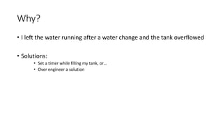 Why?
• I left the water running after a water change and the tank overflowed
• Solutions:
• Set a timer while filling my tank, or…
• Over engineer a solution
 