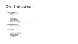 Over Engineering It
• Collect all data points:
• Water pH
• Water Temperature
• Water level
• Filter flow
• Light state (on/off)
• Topoff state (on/off)
• Removal state (on/off)
• Photosynthesis rate (IR sensor)
• Dosing, water changes, filter changes and other scheduled maintenance events
• Automate maintenance
• CO2 solenoid control of pH
• Chemical dosing (N, P, K, Fe, Micro)
• Water topoff and changes
• Automate alerts
• CO2 replacement (5 weeks)
• Filter replacement (8 weeks)
• Water level low/high/critical
• Water flow low/high
• Temperature low/high
• pH low/high
 