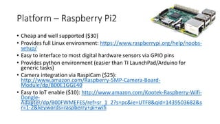 Platform – Raspberry Pi2
• Cheap and well supported ($30)
• Provides full Linux environment: https://www.raspberrypi.org/help/noobs-
setup/
• Easy to interface to most digital hardware sensors via GPIO pins
• Provides python environment (easier than TI LaunchPad/Arduino for
generic tasks)
• Camera integration via RaspiCam ($25):
http://www.amazon.com/Raspberry-5MP-Camera-Board-
Module/dp/B00E1GGE40
• Easy to IoT enable ($10): http://www.amazon.com/Kootek-Raspberry-Wifi-
Dongle-
Adapter/dp/B00FWMEFES/ref=sr_1_2?s=pc&ie=UTF8&qid=1439503682&s
r=1-2&keywords=raspberry+pi+wifi
 