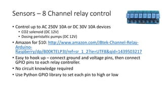 Sensors – 8 Channel relay control
• Control up to AC 250V 10A or DC 30V 10A devices
• CO2 solenoid (DC 12V)
• Dosing peristaltic pumps (DC 12V)
• Amazon for $10: http://www.amazon.com/JBtek-Channel-Relay-
Arduino-
Raspberry/dp/B00KTELP3I/ref=sr_1_2?ie=UTF8&qid=1439503217
• Easy to hook up – connect ground and voltage pins, then connect
GPIO pins to each relay controller.
• No circuit knowledge required
• Use Python GPIO library to set each pin to high or low
 