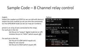 Sample Code – 8 Channel relay control
English:
Import the raspberry pi GPIO (so we can talk with devices)
Import the time module (so we can time the commands)
Go into GPIO.BCM mode (so we can map pin numbers)
pinList is an array of pins connected to the relays
For each pin in the list:
Set the pin to “output” digital mode (on or off)
Initialize the pin to ”HIGH” (which equals off)
For each pin in the list:
Set the pin to LOW (which equals on)
Sleep for one second
Set the pin to HIGH (which equals off)
Python:
 