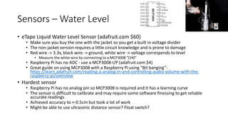 Sensors – Water Level
• eTape Liquid Water Level Sensor (adafruit.com $60)
• Make sure you buy the one with the jacket so you get a built in voltage divider
• The non-jacket version requires a little circuit knowledge and is prone to damage
• Red wire -> 3.3v, black wire -> ground, white wire -> voltage correspends to level
• Measure the white wire by connecting to a MCP3008 ”CH0”
• Raspberry Pi has no ADC - use a MCP3008-I/P (adafruit.com $4)
• Great guide on using MCP3008 with a Raspberry Pi using “Bit banging”:
https://learn.adafruit.com/reading-a-analog-in-and-controlling-audio-volume-with-the-
raspberry-pi/overview
• Hardest sensor
• Raspberry Pi has no analog pin so MCP3008 is required and it has a learning curve
• The sensor is difficult to calibrate and may require some software finessing to get reliable
accurate readings
• Achieved accuracy to +-0.5cm but took a lot of work
• Might be able to use ultrasonic distance sensor? Float switch?
 