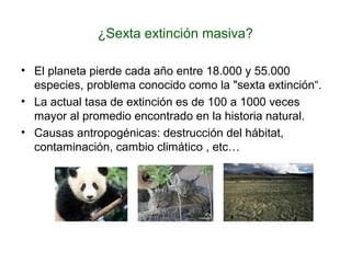 ¿Sexta extinción masiva?
• El planeta pierde cada año entre 18.000 y 55.000
especies, problema conocido como la "sexta extinción“.
• La actual tasa de extinción es de 100 a 1000 veces
mayor al promedio encontrado en la historia natural.
• Causas antropogénicas: destrucción del hábitat,
contaminación, cambio climático , etc…
 