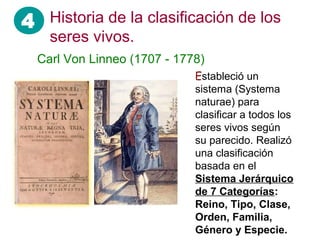 4
Carl Von Linneo (1707 - 1778)
Estableció un
sistema (Systema
naturae) para
clasificar a todos los
seres vivos según
su parecido. Realizó
una clasificación
basada en el
Sistema Jerárquico
de 7 Categorías:
Reino, Tipo, Clase,
Orden, Familia,
Género y Especie.
Historia de la clasificación de los
seres vivos.
 
