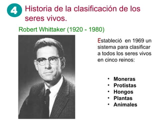 4
Robert Whittaker (1920 - 1980)
Estableció en 1969 un
sistema para clasificar
a todos los seres vivos
en cinco reinos:
• Moneras
• Protistas
• Hongos
• Plantas
• Animales
Historia de la clasificación de los
seres vivos.
 