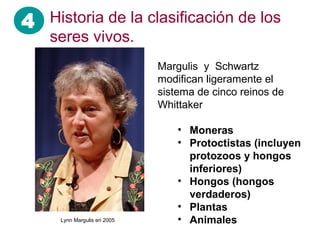 4
Margulis y Schwartz
modifican ligeramente el
sistema de cinco reinos de
Whittaker
• Moneras
• Protoctistas (incluyen
protozoos y hongos
inferiores)
• Hongos (hongos
verdaderos)
• Plantas
• Animales
Historia de la clasificación de los
seres vivos.
Lynn Margulis en 2005
 