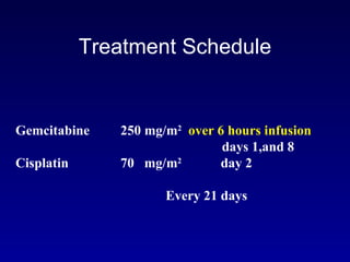 Treatment Schedule Gemcitabine 250 mg/m 2   over 6 hours infusion days 1,and 8  Cisplatin 70  mg/m 2  day 2   Every 21 days 
