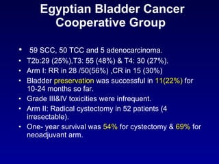 Egyptian Bladder Cancer Cooperative Group  59 SCC, 50 TCC and 5 adenocarcinoma. T2b:29 (25%),T3: 55 (48%) & T4: 30 (27%). Arm I: RR in 28 /50(56%) ,CR in 15 (30%) Bladder  preservation  was successful in  11(22%)  for  10-24 months so far. Grade III&IV toxicities were infrequent. Arm II: Radical cystectomy in 52 patients (4 irresectable). One- year survival was  54%  for cystectomy &  69%  for neoadjuvant arm. 