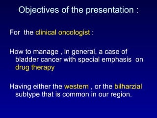 Objectives of the presentation : For  the  clinical oncologist  :  How to manage , in general, a case of bladder cancer with special emphasis  on  drug therapy Having either the  western  , or the  bilharzial  subtype that is common in our region.  