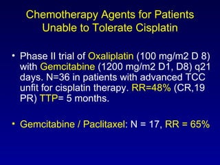 Chemotherapy Agents for Patients Unable to Tolerate Cisplatin Phase II trial of  Oxaliplatin   (100 mg/m2 D 8) with  Gemcitabine  (1200 mg/m2 D1, D8) q21 days. N=36 in patients with advanced TCC unfit for cisplatin therapy.  RR=48%  (CR,19 PR)  TTP = 5 months. Gemcitabine / Paclitaxel : N = 17,  RR = 65% 