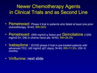 Newer Chemotherapy Agents in Clinical Trials and as Second Line Pemetrexed :  Phase II trial in patients who failed at least one prior chemotherapy. N=43,  RR=30% Pemetrexed:   (500 mg/m2 q 3wks) and   Gemcitabine   (1250 mg/m2 D1, D8) in chemo na ive pts. N=63,  RR=26.5% Ixabepilone :   ECOG phase II trial in pre-treated patients with advanced TCC, (40 mg/m2 q21 days), N=45,  RR=11.9%,  OS= 8 months Vinflunine : next slide 