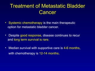 Treatment of Metastatic Bladder Cancer Systemic chemotherapy  is the main therapeutic  option for metastatic bladder cancer. Despite  good response , disease continues to recur  and  long term survival is rare. Median survival with supportive care is  4-6 months ,  with chemotherapy is  12-14 months . 
