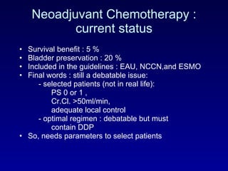 Neoadjuvant Chemotherapy : current status Survival benefit : 5 % Bladder preservation : 20 % Included in the guidelines : EAU, NCCN,and ESMO Final words : still a debatable issue: - selected patients (not in real life):  PS 0 or 1 ,  Cr.Cl. >50ml/min, adequate local control - optimal regimen : debatable but must  contain DDP So, needs parameters to select patients 