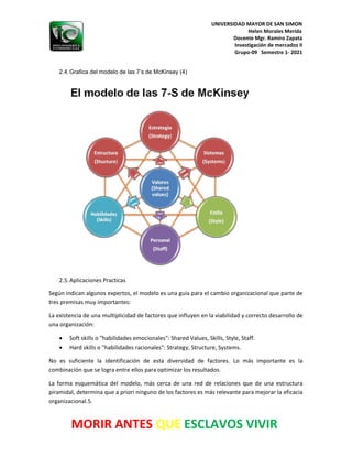 UNIVERSIDAD MAYOR DE SAN SIMON
Helen Morales Merida
Docente Mgr. Ramiro Zapata
Investigación de mercados II
Grupo-09 Semestre 1- 2021
MORIR ANTES QUE ESCLAVOS VIVIR
2.4.Grafica del modelo de las 7’s de McKinsey (4)
2.5.Aplicaciones Practicas
Según indican algunos expertos, el modelo es una guía para el cambio organizacional que parte de
tres premisas muy importantes:
La existencia de una multiplicidad de factores que influyen en la viabilidad y correcto desarrollo de
una organización:
• Soft skills o "habilidades emocionales": Shared Values, Skills, Style, Staff.
• Hard skills o "habilidades racionales": Strategy, Structure, Systems.
No es suficiente la identificación de esta diversidad de factores. Lo más importante es la
combinación que se logra entre ellos para optimizar los resultados.
La forma esquemática del modelo, más cerca de una red de relaciones que de una estructura
piramidal, determina que a priori ninguno de los factores es más relevante para mejorar la eficacia
organizacional.5.
 