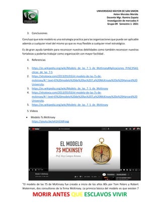UNIVERSIDAD MAYOR DE SAN SIMON
Helen Morales Merida
Docente Mgr. Ramiro Zapata
Investigación de mercados II
Grupo-09 Semestre 1- 2021
MORIR ANTES QUE ESCLAVOS VIVIR
3. Conclusiones
Concluyo que este modelo es una estrategia practica para las organizaciones que puede ser aplicable
además a cualquier nivel del mismo ya que es muy flexible a cualquier nivel estratégico.
Es de gran ayuda también para reconocer nuestras debilidades como también reconocer nuestras
fortalezas y poderlas trabajar como organización con mayor facilidad .
4. Referencias
1. https://es.wikipedia.org/wiki/Modelo_de_las_7_S_de_McKinsey#Aplicaciones_Pr%C3%A1
cticas_de_las_7-S
2. https://xtratexia.com/2013/05/03/el-modelo-de-las-7s-de-
mckinsey/#:~:text=El%20modelo%20de%20las%207,a%20McKinsey%20o%20Harvard%20
University.
3. https://es.wikipedia.org/wiki/Modelo_de_las_7_S_de_McKinsey
4. https://xtratexia.com/2013/05/03/el-modelo-de-las-7s-de-
mckinsey/#:~:text=El%20modelo%20de%20las%207,a%20McKinsey%20o%20Harvard%20
University.
5. https://es.wikipedia.org/wiki/Modelo_de_las_7_S_de_McKinsey
5. Videos
• Modelo 7s McKinsey
https://youtu.be/eA1A33dFoqg
"El modelo de las 7S de McKinsey fue creado a inicio de los años 80s por Tom Peters y Robert
Waterman, dos consultores de la firma McKinsey. La primicia básica del modelo es que existen 7
 
