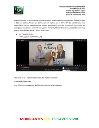 UNIVERSIDAD MAYOR DE SAN SIMON
Helen Morales Merida
Docente Mgr. Ramiro Zapata
Investigación de mercados II
Grupo-09 Semestre 1- 2021
MORIR ANTES QUE ESCLAVOS VIVIR
aspectos internos en una organización que necesitan ser alineados para ser exitosos. Todo el modelo
se basa en siete palabras que comienzan, en inglés, con la letra “S”. La característica más
sobresaliente de este modelo es que ha sido ampliamente utilizado en diversas empresas y por
prestigiosas escuelas de administración, como Harvard y Stanford. Es decir, una combinación muy
potente de práctica y teoría" Canvas 7s McKinsey.
• Las 7`s de McKinsey
https://youtu.be/YH5Tdzsz_Hg
Este video es una explicación didáctica del modelo McKinsey.
6. Presentación en Prezi.
https://prezi.com/9xjgsea6a_ke/el-modelo-de-las-7s-de-mckinsey/
 