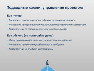 Подводные камни: управление проектом
+ Менеджер проекта решает административные вопросы
+ Менеджер продукта (со стороны клиента) управляет внедрением
+ Разработчик со стороны клиента на прямой связи
Как нужно:
+ Лицо, принимающее решение, не участвует в проекте
+ Менеджер проекта не разбирается в продукте
+ Разработчик не следует инструкциям
Как обычно (не повторяйте дома):
 