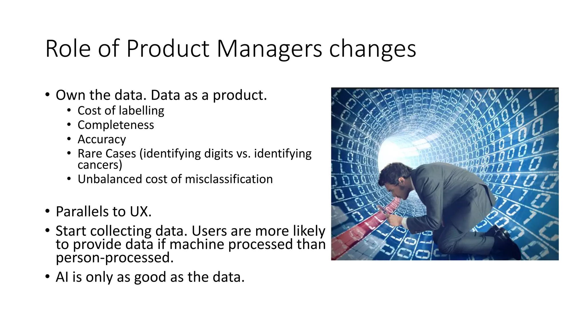 Role of Product Managers changes
• Own the data. Data as a product.
• Cost of labelling
• Completeness
• Accuracy
• Rare Cases (identifying digits vs. identifying
cancers)
• Unbalanced cost of misclassification
• Parallels to UX.
• Start collecting data. Users are more likely
to provide data if machine processed than
person-processed.
• AI is only as good as the data.
 
