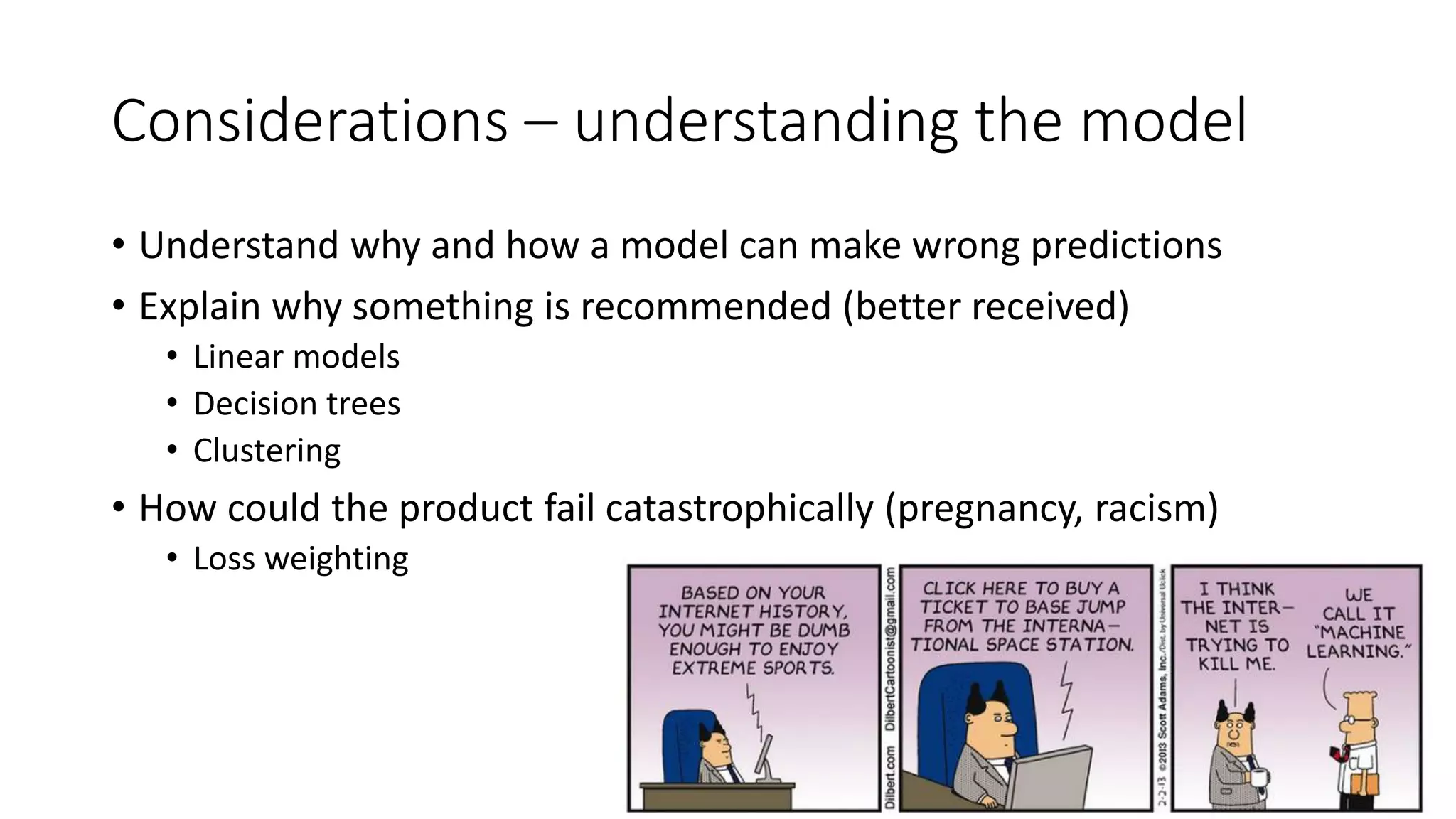 Considerations – understanding the model
• Understand why and how a model can make wrong predictions
• Explain why something is recommended (better received)
• Linear models
• Decision trees
• Clustering
• How could the product fail catastrophically (pregnancy, racism)
• Loss weighting
 