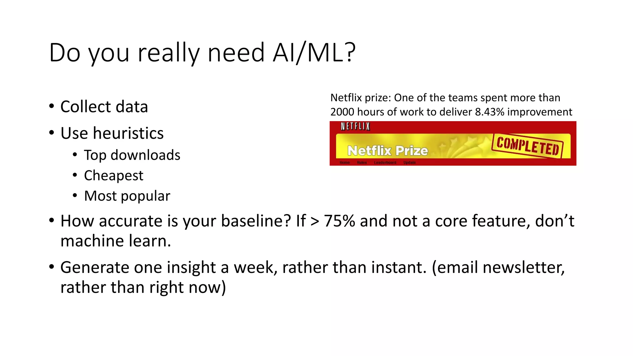 Do you really need AI/ML?
• Collect data
• Use heuristics
• Top downloads
• Cheapest
• Most popular
• How accurate is your baseline? If > 75% and not a core feature, don’t
machine learn.
• Generate one insight a week, rather than instant. (email newsletter,
rather than right now)
Netflix prize: One of the teams spent more than
2000 hours of work to deliver 8.43% improvement
 