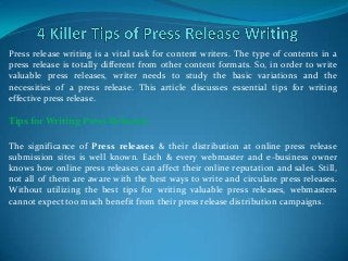 Press release writing is a vital task for content writers. The type of contents in a
press release is totally different from other content formats. So, in order to write
valuable press releases, writer needs to study the basic variations and the
necessities of a press release. This article discusses essential tips for writing
effective press release.

Tips for Writing Press Releases

The significance of Press releases & their distribution at online press release
submission sites is well known. Each & every webmaster and e-business owner
knows how online press releases can affect their online reputation and sales. Still,
not all of them are aware with the best ways to write and circulate press releases.
Without utilizing the best tips for writing valuable press releases, webmasters
cannot expect too much benefit from their press release distribution campaigns.
 