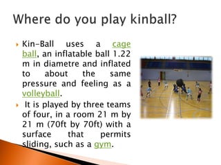    Kin-Ball uses a cage
    ball, an inflatable ball 1.22
    m in diametre and inflated
    to      about    the    same
    pressure and feeling as a
    volleyball.
    It is played by three teams
    of four, in a room 21 m by
    21 m (70ft by 70ft) with a
    surface      that    permits
    sliding, such as a gym.
 