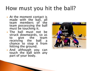    At the moment contact is
    made with the ball, all
    team members of the
    team possessing the ball
    must be touching it.
   The ball must not be
    struck downwards, so as
    to    give    the    team
    receiving the ball a
    chance to stop it from
    hitting the ground.
   And although you can
    touch the ball with any
    part of your body.
 