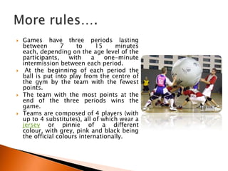    Games have three periods lasting
    between       7     to     15     minutes
    each, depending on the age level of the
    participants,    with    a    one-minute
    intermission between each period.
    At the beginning of each period the
    ball is put into play from the centre of
    the gym by the team with the fewest
    points.
   The team with the most points at the
    end of the three periods wins the
    game.
   Teams are composed of 4 players (with
    up to 4 substitutes), all of which wear a
    jersey or pinnie of a different
    colour, with grey, pink and black being
    the official colours internationally.
 