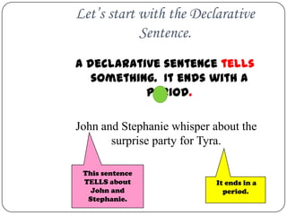 Let’s start with the Declarative
            Sentence.
A declarative sentence tells
   something. It ends with a
           period.

John and Stephanie whisper about the
       surprise party for Tyra.

 This sentence
 TELLS about               It ends in a
   John and                  period.
  Stephanie.
 