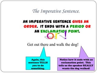 The Imperative Sentence.
An imperative sentence gives an
order. It ends with a period OR
     an exclamation point.


  Get out there and walk the dog!


    Again, this      Notice how it ends with an
  sentence TELLS      exclamation point. This
     you to do      tells us the speaker REALLY
    something.         wants the dog walked!
 