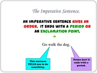 The Imperative Sentence.
An imperative sentence gives an
order. It ends with a period OR
     an exclamation point.


            Go walk the dog.


                               Notice how it
   This sentence
                               ends with a
  TELLS you to do
                                 period.
    something.
 