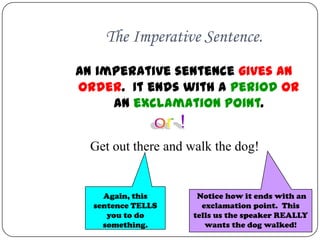 The Imperative Sentence.
An imperative sentence gives an
order. It ends with a period OR
     an exclamation point.


  Get out there and walk the dog!


    Again, this      Notice how it ends with an
  sentence TELLS      exclamation point. This
     you to do      tells us the speaker REALLY
    something.         wants the dog walked!
 