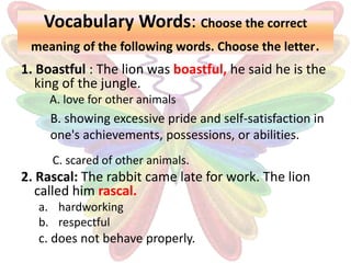 Vocabulary Words: Choose the correct
meaning of the following words. Choose the letter.
1. Boastful : The lion was boastful, he said he is the
king of the jungle.
A. love for other animals
C. scared of other animals.
2. Rascal: The rabbit came late for work. The lion
called him rascal.
a. hardworking
b. respectful
B. showing excessive pride and self-satisfaction in
one's achievements, possessions, or abilities.
c. does not behave properly.
 
