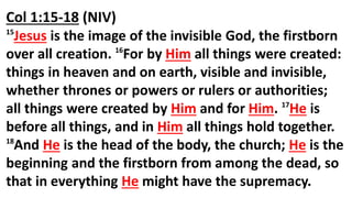 Col 1:15-18 (NIV)
15
Jesus is the image of the invisible God, the firstborn
over all creation. 16
For by Him all things were created:
things in heaven and on earth, visible and invisible,
whether thrones or powers or rulers or authorities;
all things were created by Him and for Him. 17
He is
before all things, and in Him all things hold together.
18
And He is the head of the body, the church; He is the
beginning and the firstborn from among the dead, so
that in everything He might have the supremacy.
 