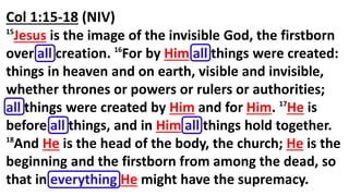 Col 1:15-18 (NIV)
15
Jesus is the image of the invisible God, the firstborn
over all creation. 16
For by Him all things were created:
things in heaven and on earth, visible and invisible,
whether thrones or powers or rulers or authorities;
all things were created by Him and for Him. 17
He is
before all things, and in Him all things hold together.
18
And He is the head of the body, the church; He is the
beginning and the firstborn from among the dead, so
that in everything He might have the supremacy.
 