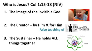 Who is Jesus? Col 1:15-18 (NIV)
1. The image of the invisible God
2. The Creator – by Him & for Him
3. The Sustainer – He holds ALL
things together
False teaching of
 