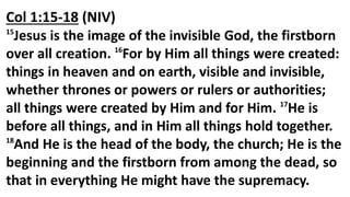 Col 1:15-18 (NIV)
15
Jesus is the image of the invisible God, the firstborn
over all creation. 16
For by Him all things were created:
things in heaven and on earth, visible and invisible,
whether thrones or powers or rulers or authorities;
all things were created by Him and for Him. 17
He is
before all things, and in Him all things hold together.
18
And He is the head of the body, the church; He is the
beginning and the firstborn from among the dead, so
that in everything He might have the supremacy.
 