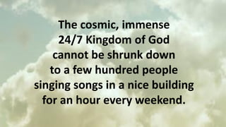 The cosmic, immense
24/7 Kingdom of God
cannot be shrunk down
to a few hundred people
singing songs in a nice building
for an hour every weekend.
 