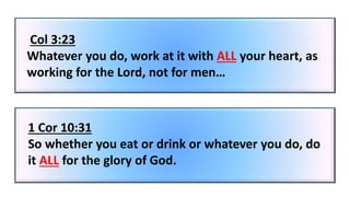 Col 3:23
Whatever you do, work at it with ALL your heart, as
working for the Lord, not for men…
1 Cor 10:31
So whether you eat or drink or whatever you do, do
it ALL for the glory of God.
 