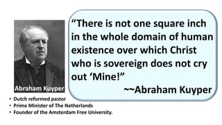 “There is not one square inch
in the whole domain of human
existence over which Christ
who is sovereign does not cry
out ‘Mine!”
~~Abraham Kuyper
• Dutch reformed pastor
• Prime Minister of The Netherlands
• Founder of the Amsterdam Free University.
Abraham Kuyper
 