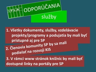 služby

1. Všetky dokumenty, služby, vzdelávacie
   projekty/programy a podujatia by mali byť
   prístupné aj pre SP



3. V rámci www stránok knižníc by mali byť
dostupné linky na portály pre SP
 