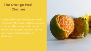Orange peel is a good cleaning when mixed
with vinegar. The orange peel cleaner is useful
in two ways.The cleaning is effective and
delicate, plus the aroma that arises from the
peels creates a fresh atmosphere in
the kitchen.
The Orange Peel
Cleaner
 