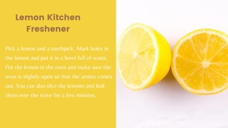 Lemon Kitchen
Freshener
Pick a lemon and a toothpick. Mark holes in
the lemon and put it in a bowl full of water.
Put the lemon in the oven and make sure the
oven is slightly open so that the aroma comes
out. You can also slice the lemons and boil
them over the stove for a few minutes.
 