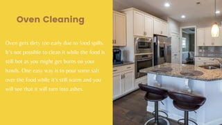 Oven gets dirty too early due to food spills.
It’s not possible to clean it while the food is
still hot as you might get burns on your
hands. One easy way is to pour some salt
over the food while it’s still warm and you
will see that it will turn into ashes.
Oven Cleaning
 