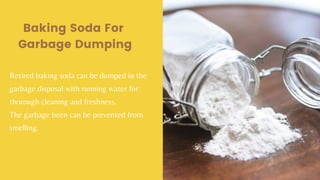 Baking Soda For
Garbage Dumping
Retired baking soda can be dumped in the
garbage disposal with running water for
thorough cleaning and freshness.
The garbage been can be prevented from
smelling.
 