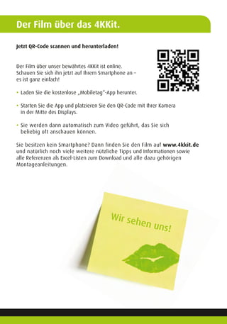Der Film über das 4KKit.
Jetzt QR-Code scannen und herunterladen!
Der Film über unser bewährtes 4KKit ist online.
Schauen Sie sich ihn jetzt auf Ihrem Smartphone an –
es ist ganz einfach!
	
•	Laden Sie die kostenlose „Mobiletag“-App herunter.
	
•	Starten Sie die App und platzieren Sie den QR-Code mit Ihrer Kamera
	 in der Mitte des Displays.
	
•	Sie werden dann automatisch zum Video geführt, das Sie sich
	 beliebig oft anschauen können.
Sie besitzen kein Smartphone? Dann finden Sie den Film auf www.4kkit.de
und natürlich noch viele weitere nützliche Tipps und Informationen sowie
alle Referenzen als Excel-Listen zum Download und alle dazu gehörigen
Montageanleitungen.
Wir sehen uns!
 