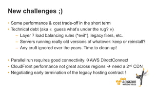 New challenges ;)
• Some performance & cost trade-off in the short term
• Technical debt (aka « guess what’s under the rug? »)
– Layer 7 load balancing rules (*evil*), legacy filers, etc.
– Servers running really old versions of whatever: keep or reinstall?
– Any cruft ignored over the years. Time to clean up!
• Parallel run requires good connectivity AWS DirectConnect
• CloudFront performance not great across regions  need a 2nd CDN
• Negotiating early termination of the legacy hosting contract !
 
