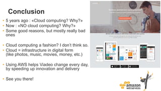 Conclusion
• 5 years ago : «Cloud computing? Why?»
• Now : «NO cloud computing? Why?»
• Some good reasons, but mostly really bad
ones
• Cloud computing a fashion? I don’t think so.
• Cloud = infrastructure in digital form
(like photos, music, movies, money, etc.)
• Using AWS helps Viadeo change every day,
by speeding up innovation and delivery
• See you there!
 