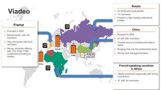 25
China
9
France
Russia
 JV 50/50 with local partner,
 1m members
 Position in high quality professional
profiles
French-speaking countries
in Africa
 Ideally positioned organically with strong
momentum
 #1 with 3m members
France
 Founded in 2005
 Market leader, with 9m
members
 Very strong ties with local
recruiters
 Strong corporate offering,
with 21% of top 1,000
companies recruiting on
Viadeo
 Acquired in 2008
 #1 with 25m members
 Trusted source of professional data in
China
 Bringing trust into the professional world
 Strong local management team
China
3
Africa
Viadeo
 